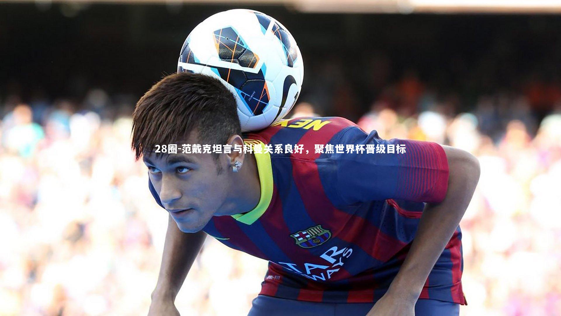 28圈-范戴克坦言与科曼关系良好，聚焦世界杯晋级目标